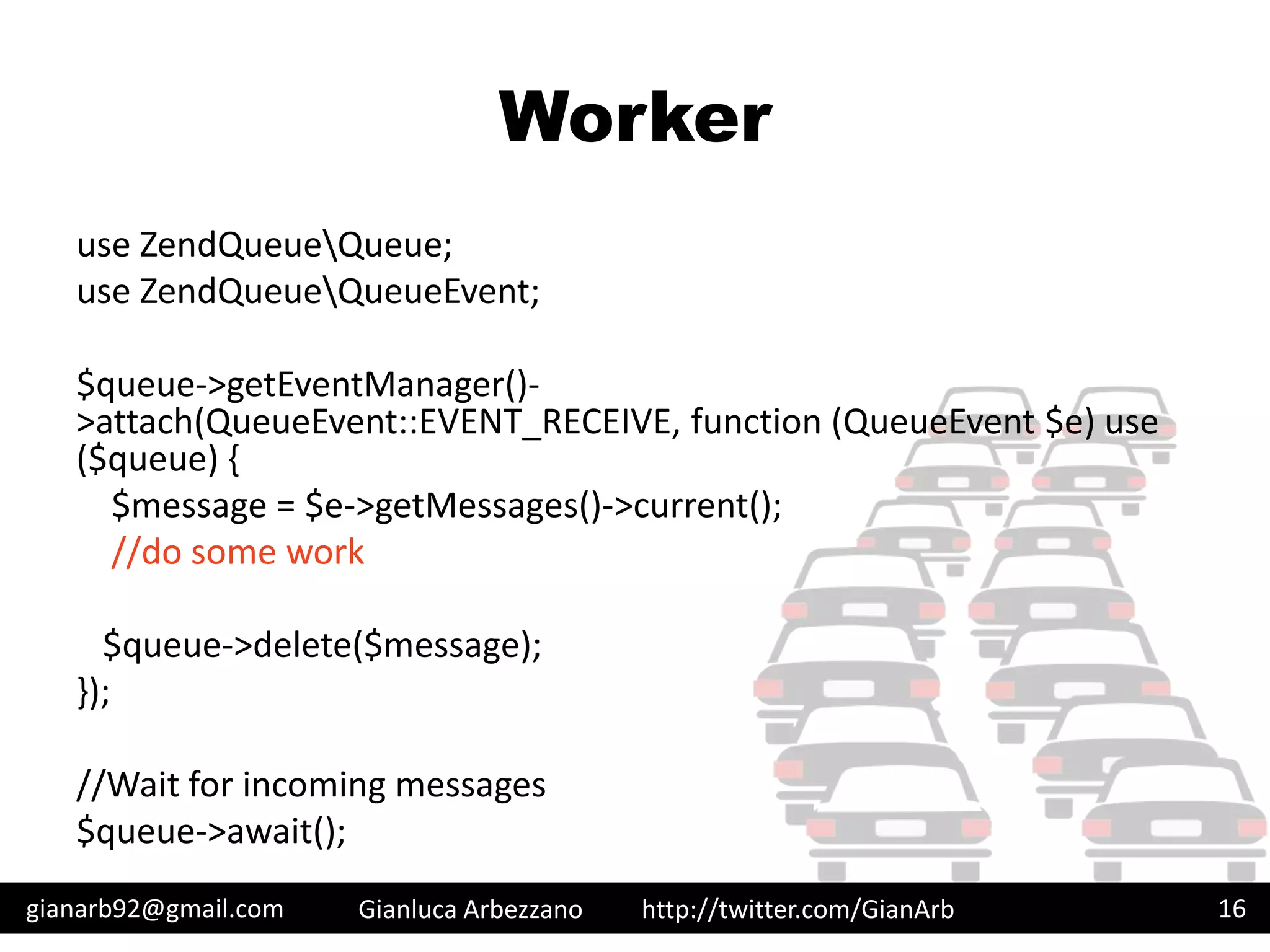 http://twitter.com/GianArb
Worker
use ZendQueueQueue;
use ZendQueueQueueEvent;
$queue->getEventManager()-
>attach(QueueEvent::EVENT_RECEIVE, function (QueueEvent $e) use
($queue) {
$message = $e->getMessages()->current();
//do some work
$queue->delete($message);
});
//Wait for incoming messages
$queue->await();
gianarb92@gmail.com Gianluca Arbezzano 16
 