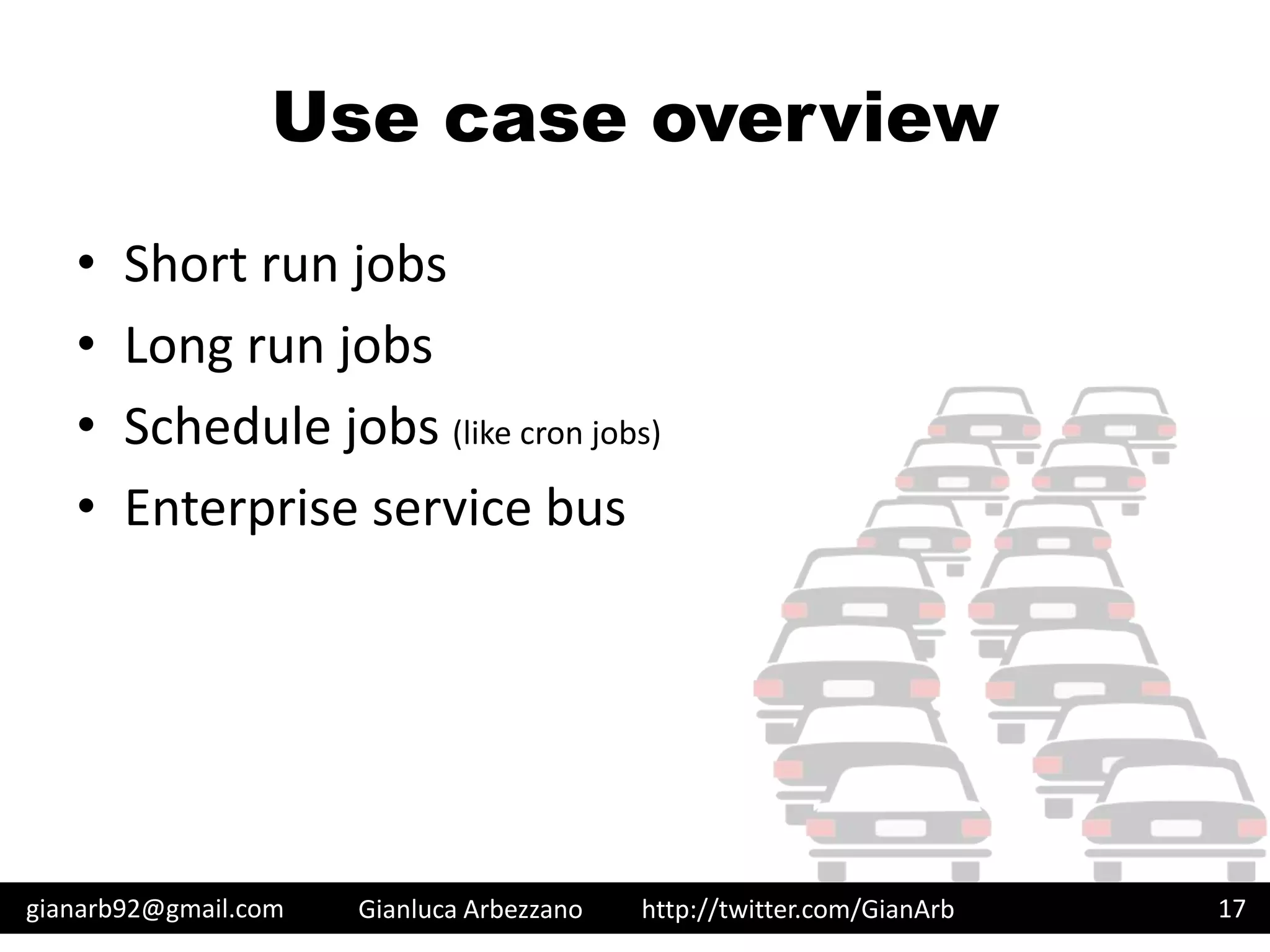 http://twitter.com/GianArb
Use case overview
• Short run jobs
• Long run jobs
• Schedule jobs (like cron jobs)
• Enterprise service bus
gianarb92@gmail.com Gianluca Arbezzano 17
 