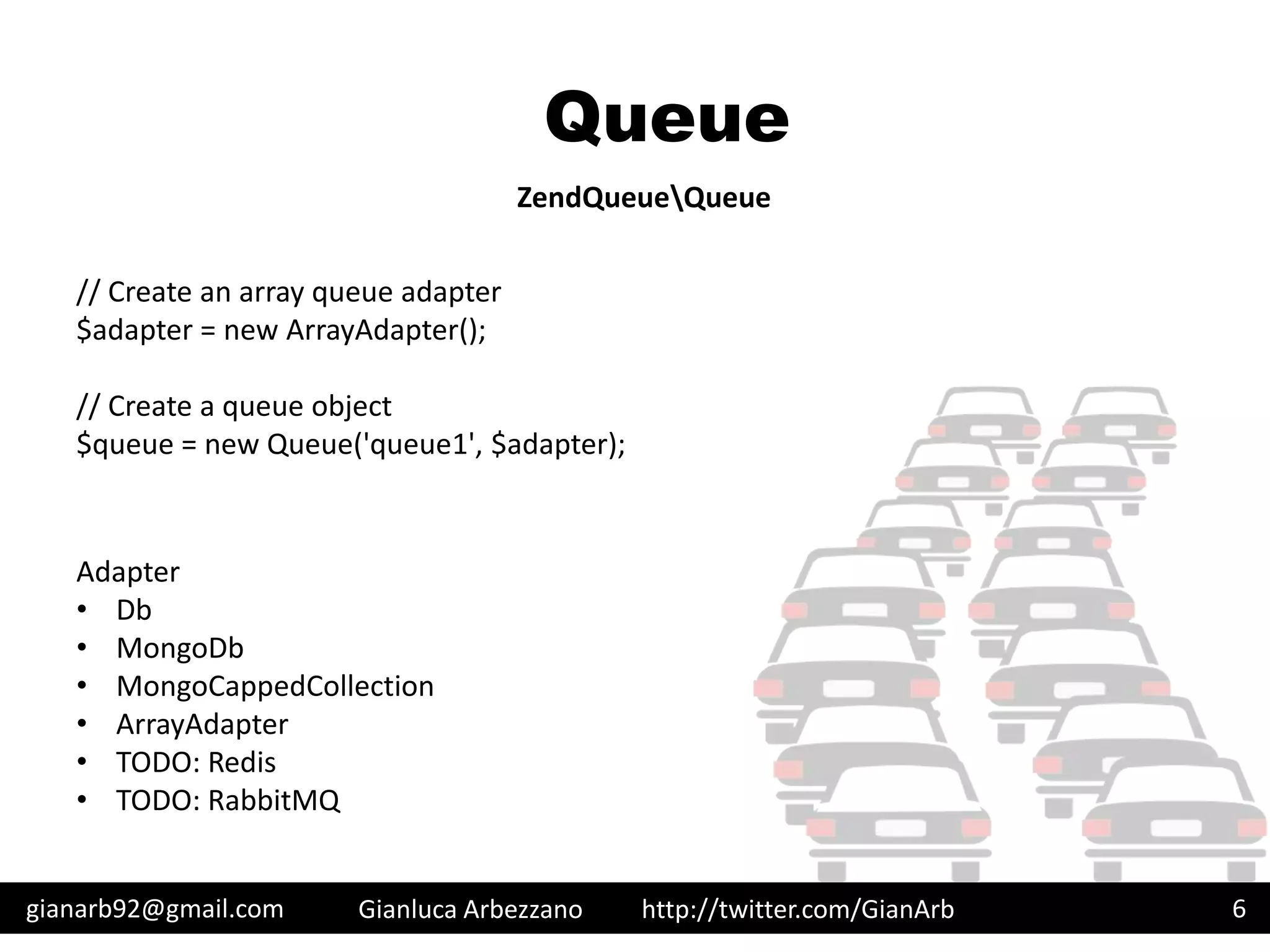 http://twitter.com/GianArb
Queue
gianarb92@gmail.com Gianluca Arbezzano 6
ZendQueueQueue
// Create an array queue adapter
$adapter = new ArrayAdapter();
// Create a queue object
$queue = new Queue('queue1', $adapter);
Adapter
• Db
• MongoDb
• MongoCappedCollection
• ArrayAdapter
• TODO: Redis
• TODO: RabbitMQ
 