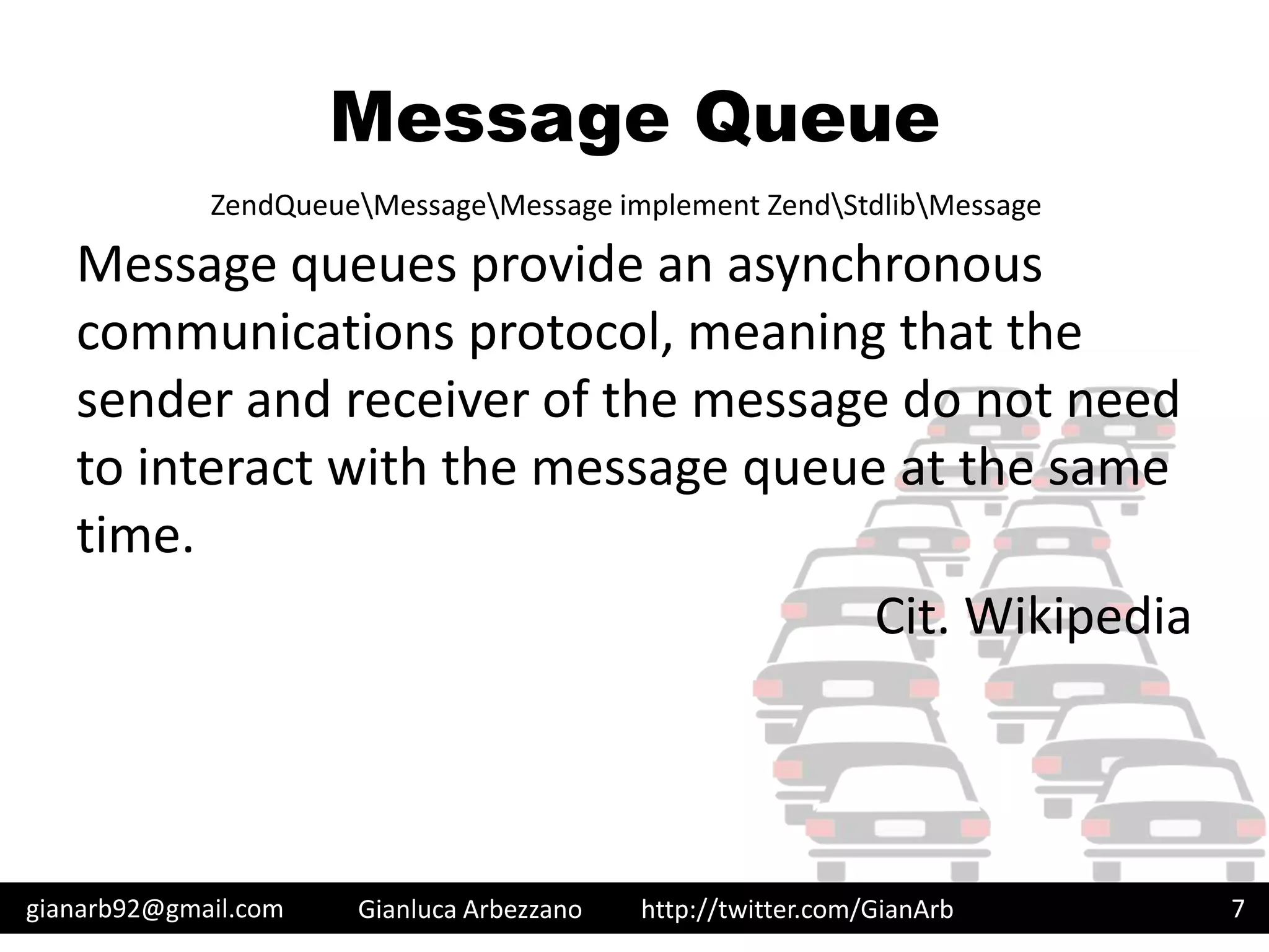 http://twitter.com/GianArb
Message Queue
Message queues provide an asynchronous
communications protocol, meaning that the
sender and receiver of the message do not need
to interact with the message queue at the same
time.
Cit. Wikipedia
gianarb92@gmail.com Gianluca Arbezzano 7
ZendQueueMessageMessage implement ZendStdlibMessage
 