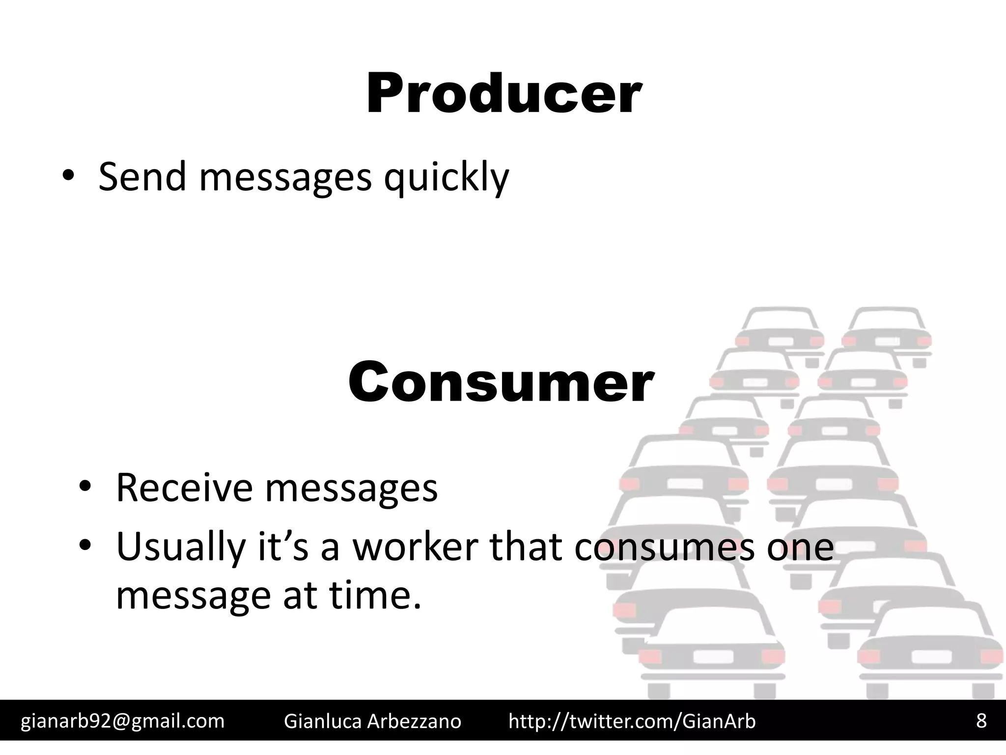 http://twitter.com/GianArb
Producer
• Send messages quickly
gianarb92@gmail.com Gianluca Arbezzano 8
Consumer
• Receive messages
• Usually it’s a worker that consumes one
message at time.
 