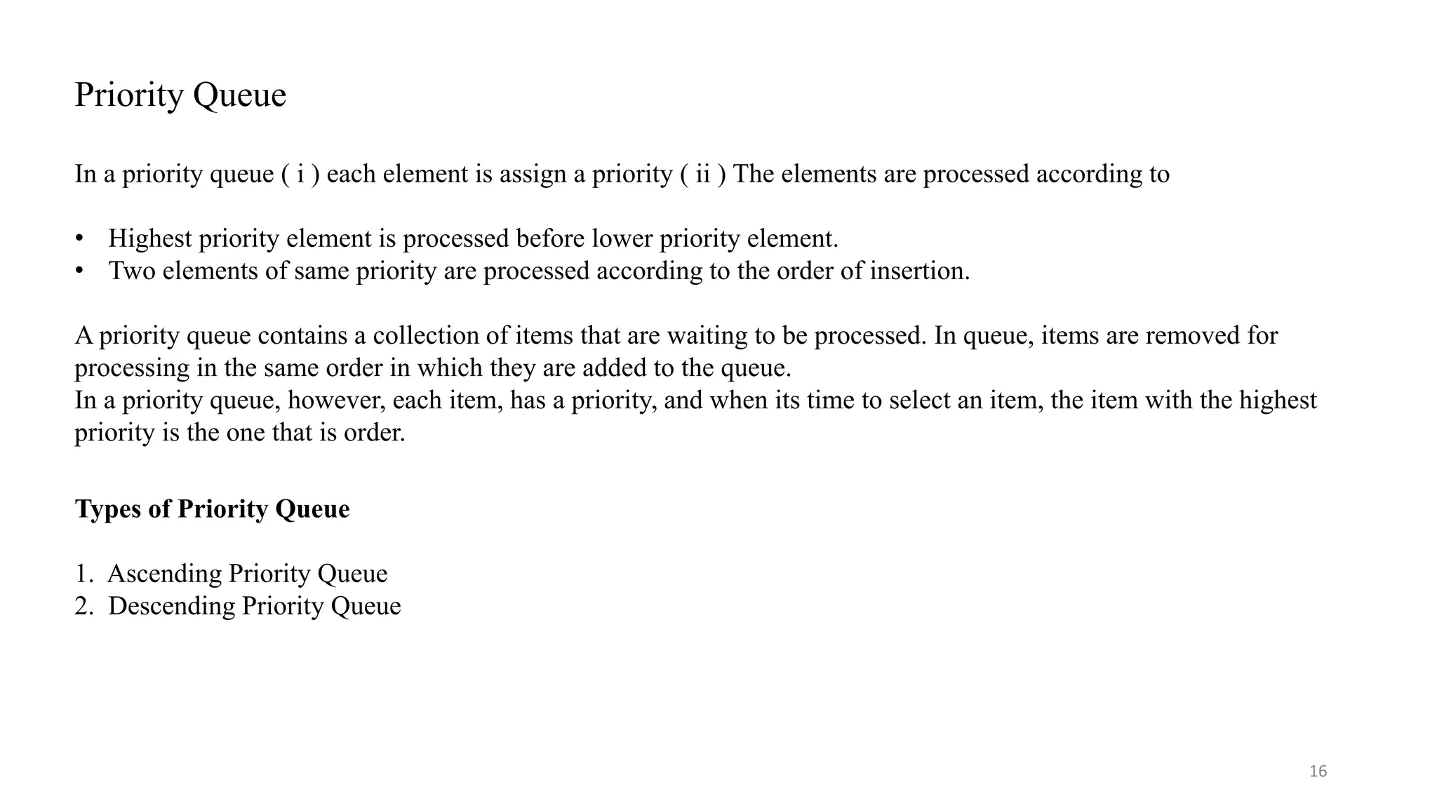 Priority Queue In a priority queue ( i ) each element is assign a priority ( ii ) The elements are processed according to • Highest priority element is processed before lower priority element. • Two elements of same priority are processed according to the order of insertion. A priority queue contains a collection of items that are waiting to be processed. In queue, items are removed for processing in the same order in which they are added to the queue. In a priority queue, however, each item, has a priority, and when its time to select an item, the item with the highest priority is the one that is order. 16 Types of Priority Queue 1. Ascending Priority Queue 2. Descending Priority Queue 