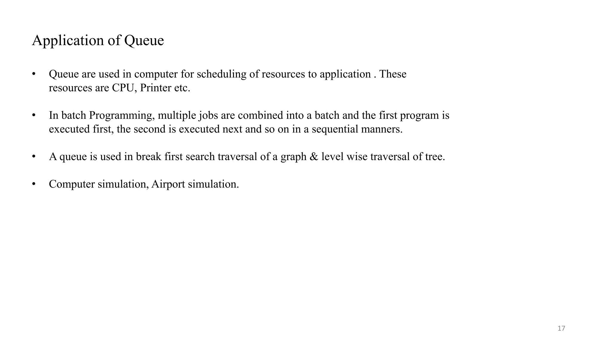 Application of Queue • Queue are used in computer for scheduling of resources to application . These resources are CPU, Printer etc. • In batch Programming, multiple jobs are combined into a batch and the first program is executed first, the second is executed next and so on in a sequential manners. • A queue is used in break first search traversal of a graph & level wise traversal of tree. • Computer simulation, Airport simulation. 17 