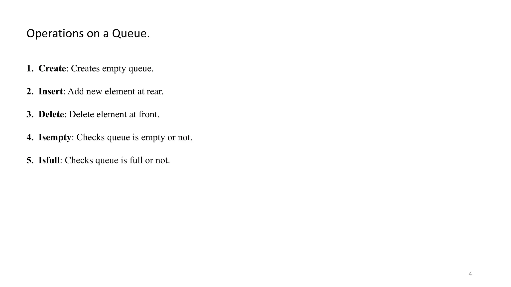 Operations on a Queue. 1. Create: Creates empty queue. 2. Insert: Add new element at rear. 3. Delete: Delete element at front. 4. Isempty: Checks queue is empty or not. 5. Isfull: Checks queue is full or not. 4 
