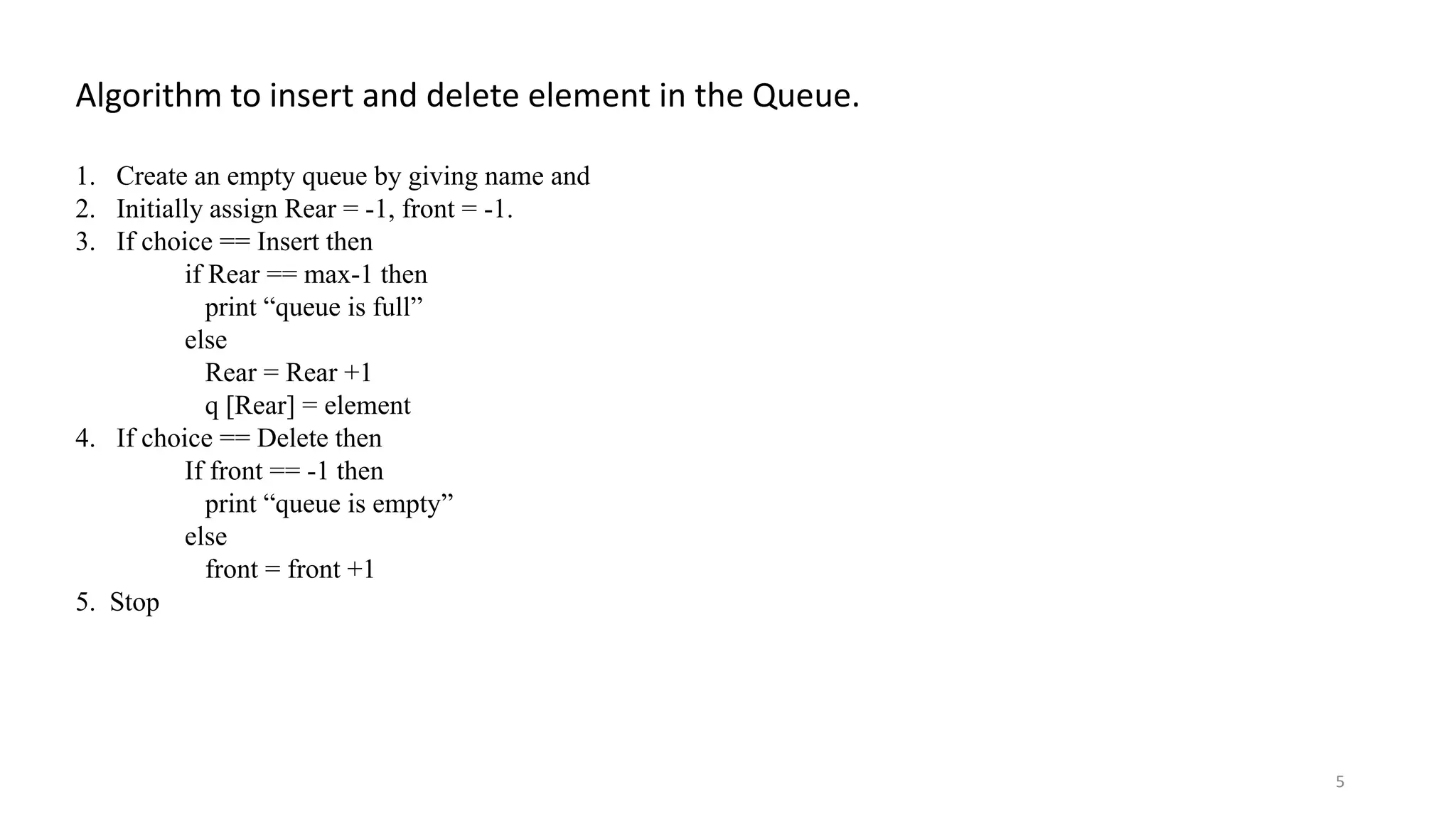 Algorithm to insert and delete element in the Queue. 1. Create an empty queue by giving name and 2. Initially assign Rear = -1, front = -1. 3. If choice == Insert then if Rear == max-1 then print “queue is full” else Rear = Rear +1 q [Rear] = element 4. If choice == Delete then If front == -1 then print “queue is empty” else front = front +1 5. Stop 5 