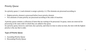 Priority Queue
In a priority queue ( i ) each element is assign a priority ( ii ) The elements are processed according to
• Highest priority element is processed before lower priority element.
• Two elements of same priority are processed according to the order of insertion.
A priority queue contains a collection of items that are waiting to be processed. In queue, items are removed for
processing in the same order in which they are added to the queue.
In a priority queue, however, each item, has a priority, and when its time to select an item, the item with the highest
priority is the one that is order.
16
Types of Priority Queue
1. Ascending Priority Queue
2. Descending Priority Queue
 