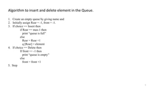 Algorithm to insert and delete element in the Queue.
1. Create an empty queue by giving name and
2. Initially assign Rear = -1, front = -1.
3. If choice == Insert then
if Rear == max-1 then
print “queue is full”
else
Rear = Rear +1
q [Rear] = element
4. If choice == Delete then
If front == -1 then
print “queue is empty”
else
front = front +1
5. Stop
5
 