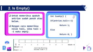 2. Is Empty()
 Untuk memeriksa apakah
antrian sudah penuh atau
belum.
 Dengan cara memeriksa
nilai tail, jika tail =
-1 maka empty.
Int Isemty() {
If(antrian.tail==-1)
Return 1;
Else
Return 0; }
 