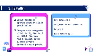 3. IsFull()
 Untuk mengecek
apakah antrian sudah
penuh belum.
 Dengan cara mengecek
nilai tail,jika tail
== MAX-1 (karena
MAX-1 adalah batas
elemen array)
berarti sudah penuh.
Int IsFull() {
If (antrian.tail==MAX-1)
Return 1;
Else Return 0; }
 