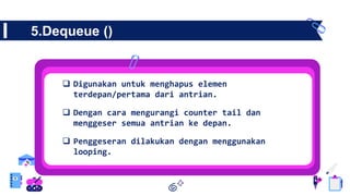 5.Dequeue ()
 Digunakan untuk menghapus elemen
terdepan/pertama dari antrian.
 Dengan cara mengurangi counter tail dan
menggeser semua antrian ke depan.
 Penggeseran dilakukan dengan menggunakan
looping.
 