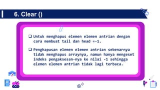 6. Clear ()
 Untuk menghapus elemen elemen antrian dengan
cara membuat tail dan head =-1.
 Penghapusan elemen elemen antrian sebenarnya
tidak menghapus arraynya, namun hanya mengeset
indeks pengaksesan-nya ke nilai -1 sehingga
elemen elemen antrian tidak lagi terbaca.
 