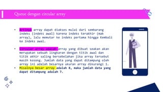 • Artinya array dapat diakses mulai dari sembarang
indeks (indeks awal) karena indeks terakhir (mak
array), lalu memutar ke indeks pertama hingga Kembali
ke indeks awal.
• Circular array adalah array yang dibuat seakan akan
merupakan sebuah lingkaran dengan titik awal dan
titik akhir saling bersebelahan jika array tersebut
masih kosong. Jumlah data yang dapat ditampung oleh
array ini adalah besarnya ukuran array dikurangi 1.
• Misalnya besar array adalah 8, maka jumlah data yang
dapat ditampung adalah 7.
Queue dengan circular array
 
