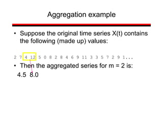 • Suppose the original time series X(t) contains
the following (made up) values:
2 7 4 12 5 0 8 2 8 4 6 9 11 3 3 5 7 2 9 1...
• Then the aggregated series for m = 2 is:
4.5 8.0
Aggregation example
 