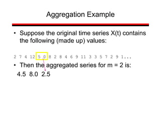 • Suppose the original time series X(t) contains
the following (made up) values:
2 7 4 12 5 0 8 2 8 4 6 9 11 3 3 5 7 2 9 1...
• Then the aggregated series for m = 2 is:
4.5 8.0 2.5
Aggregation Example
 