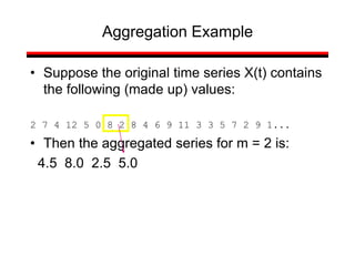 • Suppose the original time series X(t) contains
the following (made up) values:
2 7 4 12 5 0 8 2 8 4 6 9 11 3 3 5 7 2 9 1...
• Then the aggregated series for m = 2 is:
4.5 8.0 2.5 5.0
Aggregation Example
 
