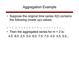 • Suppose the original time series X(t) contains
the following (made up) values:
2 7 4 12 5 0 8 2 8 4 6 9 11 3 3 5 7 2 9 1...
• Then the aggregated series for m = 2 is:
4.5 8.0 2.5 5.0 6.0 7.5 7.0 4.0 4.5 5.0...
Aggregation Example
 