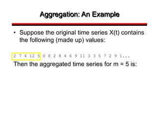 Aggregation: An Example
• Suppose the original time series X(t) contains
the following (made up) values:
2 7 4 12 5 0 8 2 8 4 6 9 11 3 3 5 7 2 9 1...
Then the aggregated time series for m = 5 is:
 