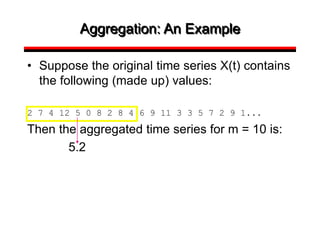 Aggregation: An Example
• Suppose the original time series X(t) contains
the following (made up) values:
2 7 4 12 5 0 8 2 8 4 6 9 11 3 3 5 7 2 9 1...
Then the aggregated time series for m = 10 is:
5.2
 