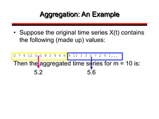 Aggregation: An Example
• Suppose the original time series X(t) contains
the following (made up) values:
2 7 4 12 5 0 8 2 8 4 6 9 11 3 3 5 7 2 9 1...
Then the aggregated time series for m = 10 is:
5.2 5.6
 