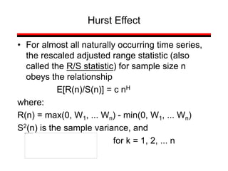 • For almost all naturally occurring time series,
the rescaled adjusted range statistic (also
called the R/S statistic) for sample size n
obeys the relationship
E[R(n)/S(n)] = c nH
where:
R(n) = max(0, W1, ... Wn) - min(0, W1, ... Wn)
S2(n) is the sample variance, and
for k = 1, 2, ... n
Hurst Effect
 