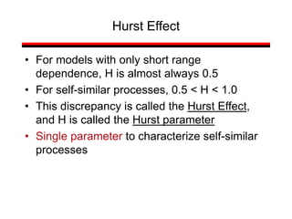 • For models with only short range
dependence, H is almost always 0.5
• For self-similar processes, 0.5 < H < 1.0
• This discrepancy is called the Hurst Effect,
and H is called the Hurst parameter
• Single parameter to characterize self-similar
processes
Hurst Effect
 
