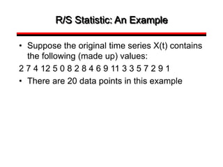 R/S Statistic: An Example
• Suppose the original time series X(t) contains
the following (made up) values:
2 7 4 12 5 0 8 2 8 4 6 9 11 3 3 5 7 2 9 1
• There are 20 data points in this example
 