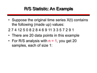 R/S Statistic: An Example
• Suppose the original time series X(t) contains
the following (made up) values:
2 7 4 12 5 0 8 2 8 4 6 9 11 3 3 5 7 2 9 1
• There are 20 data points in this example
• For R/S analysis with n = 1, you get 20
samples, each of size 1:
 