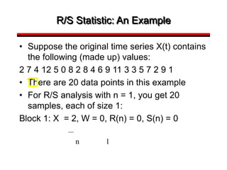 R/S Statistic: An Example
• Suppose the original time series X(t) contains
the following (made up) values:
2 7 4 12 5 0 8 2 8 4 6 9 11 3 3 5 7 2 9 1
• There are 20 data points in this example
• For R/S analysis with n = 1, you get 20
samples, each of size 1:
Block 1: X = 2, W = 0, R(n) = 0, S(n) = 0
n 1
 