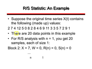 R/S Statistic: An Example
• Suppose the original time series X(t) contains
the following (made up) values:
2 7 4 12 5 0 8 2 8 4 6 9 11 3 3 5 7 2 9 1
• There are 20 data points in this example
• For R/S analysis with n = 1, you get 20
samples, each of size 1:
Block 2: X = 7, W = 0, R(n) = 0, S(n) = 0
n 1
 