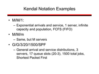 Kendal Notation Examples
• M/M/1:
– Exponential arrivals and service, 1 server, infinite
capacity and population, FCFS (FIFO)
• M/M/m
– Same, but M servers
• G/G/3/20/1500/SPF
– General arrival and service distributions, 3
servers, 17 queue slots (20-3), 1500 total jobs,
Shortest Packet First
 