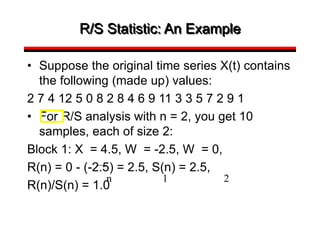 R/S Statistic: An Example
• Suppose the original time series X(t) contains
the following (made up) values:
2 7 4 12 5 0 8 2 8 4 6 9 11 3 3 5 7 2 9 1
• For R/S analysis with n = 2, you get 10
samples, each of size 2:
Block 1: X = 4.5, W = -2.5, W = 0,
R(n) = 0 - (-2.5) = 2.5, S(n) = 2.5,
R(n)/S(n) = 1.0
n 1 2
 