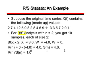 R/S Statistic: An Example
• Suppose the original time series X(t) contains
the following (made up) values:
2 7 4 12 5 0 8 2 8 4 6 9 11 3 3 5 7 2 9 1
• For R/S analysis with n = 2, you get 10
samples, each of size 2:
Block 2: X = 8.0, W = -4.0, W = 0,
R(n) = 0 - (-4.0) = 4.0, S(n) = 4.0,
R(n)/S(n) = 1.0
n 1 2
 