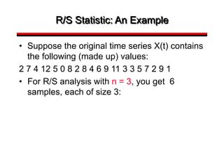 R/S Statistic: An Example
• Suppose the original time series X(t) contains
the following (made up) values:
2 7 4 12 5 0 8 2 8 4 6 9 11 3 3 5 7 2 9 1
• For R/S analysis with n = 3, you get 6
samples, each of size 3:
 