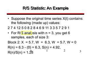 R/S Statistic: An Example
• Suppose the original time series X(t) contains
the following (made up) values:
2 7 4 12 5 0 8 2 8 4 6 9 11 3 3 5 7 2 9 1
• For R/S analysis with n = 3, you get 6
samples, each of size 3:
Block 2: X = 5.7, W = 6.3, W = 5.7, W = 0
R(n) = 6.3 - (0) = 6.3, S(n) = 4.92,
R(n)/S(n) = 1.28
n 1 2 3
 