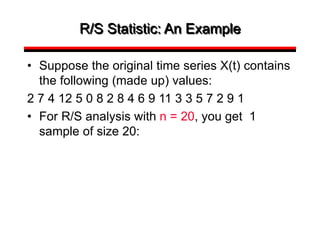 R/S Statistic: An Example
• Suppose the original time series X(t) contains
the following (made up) values:
2 7 4 12 5 0 8 2 8 4 6 9 11 3 3 5 7 2 9 1
• For R/S analysis with n = 20, you get 1
sample of size 20:
 