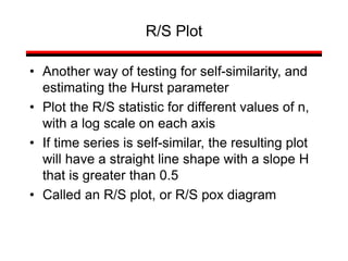 • Another way of testing for self-similarity, and
estimating the Hurst parameter
• Plot the R/S statistic for different values of n,
with a log scale on each axis
• If time series is self-similar, the resulting plot
will have a straight line shape with a slope H
that is greater than 0.5
• Called an R/S plot, or R/S pox diagram
R/S Plot
 