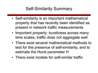• Self-similarity is an important mathematical
property that has recently been identified as
present in network traffic measurements
• Important property: burstiness across many
time scales, traffic does not aggregate well
• There exist several mathematical methods to
test for the presence of self-similarity, and to
estimate the Hurst parameter H
• There exist models for self-similar traffic
Self-Similarity Summary
 