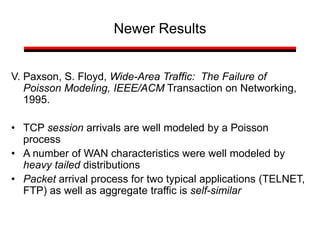 Newer Results
V. Paxson, S. Floyd, Wide-Area Traffic: The Failure of
Poisson Modeling, IEEE/ACM Transaction on Networking,
1995.
• TCP session arrivals are well modeled by a Poisson
process
• A number of WAN characteristics were well modeled by
heavy tailed distributions
• Packet arrival process for two typical applications (TELNET,
FTP) as well as aggregate traffic is self-similar
 