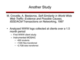 Another Study
M. Crovella, A. Bestavros, Self-Similarity in World Wide
Web Traffic: Evidence and Possible Causes,
IEEE/ACM Transactions on Networking, 1997
• Analyzed WWW logs collected at clients over a 1.5
month period
– First WWW client study
– Instrumented MOSAIC
• ~600 students
• ~130K files transferred
• ~2.7GB data transferred
 