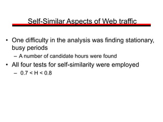 Self-Similar Aspects of Web traffic
• One difficulty in the analysis was finding stationary,
busy periods
– A number of candidate hours were found
• All four tests for self-similarity were employed
– 0.7 < H < 0.8
 