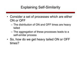 Explaining Self-Similarity
• Consider a set of processes which are either
ON or OFF
– The distribution of ON and OFF times are heavy
tailed
– The aggregation of these processes leads to a
self-similar process
• So, how do we get heavy tailed ON or OFF
times?
 