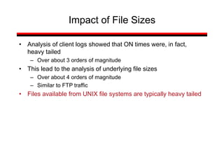 • Analysis of client logs showed that ON times were, in fact,
heavy tailed
– Over about 3 orders of magnitude
• This lead to the analysis of underlying file sizes
– Over about 4 orders of magnitude
– Similar to FTP traffic
• Files available from UNIX file systems are typically heavy tailed
Impact of File Sizes
 