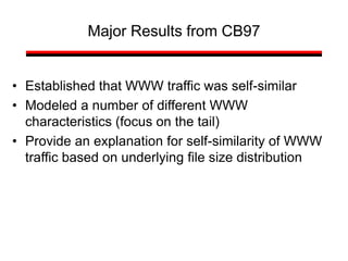 Major Results from CB97
• Established that WWW traffic was self-similar
• Modeled a number of different WWW
characteristics (focus on the tail)
• Provide an explanation for self-similarity of WWW
traffic based on underlying file size distribution
 