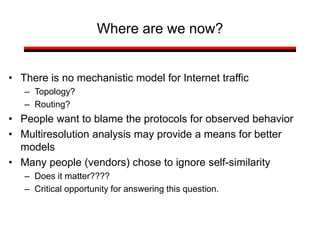 Where are we now?
• There is no mechanistic model for Internet traffic
– Topology?
– Routing?
• People want to blame the protocols for observed behavior
• Multiresolution analysis may provide a means for better
models
• Many people (vendors) chose to ignore self-similarity
– Does it matter????
– Critical opportunity for answering this question.
 