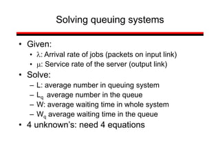 Solving queuing systems
• Given:
• l: Arrival rate of jobs (packets on input link)
• m: Service rate of the server (output link)
• Solve:
– L: average number in queuing system
– Lq average number in the queue
– W: average waiting time in whole system
– Wq average waiting time in the queue
• 4 unknown’s: need 4 equations
 