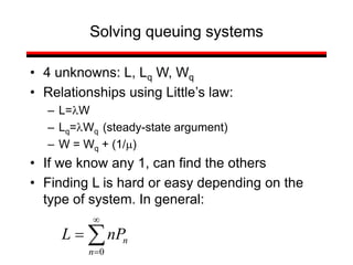 Solving queuing systems
• 4 unknowns: L, Lq W, Wq
• Relationships using Little’s law:
– L=lW
– Lq=lWq (steady-state argument)
– W = Wq + (1/m)
• If we know any 1, can find the others
• Finding L is hard or easy depending on the
type of system. In general:
0




n
n
nP
L
 
