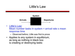 Little’s Law
• Little’s Law:
Mean number tasks in system = arrival rate x mean
response time
– Observed before, Little was first to prove
• Applies to any system in equilibrium,
as long as nothing in black box
is creating or destroying tasks
Arrivals Departures
System
 