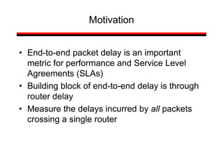 • End-to-end packet delay is an important
metric for performance and Service Level
Agreements (SLAs)
• Building block of end-to-end delay is through
router delay
• Measure the delays incurred by all packets
crossing a single router
Motivation
 