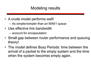 Modeling results
• A crude model performs well!
– As simpler/simpler than an M/M/1 queue
• Use effective link bandwidth
– account for encapsulation
• Small gap between router performance and queuing
theory!
• The model defines Busy Periods: time between the
arrival of a packet to the empty system and the time
when the system becomes empty again.
 