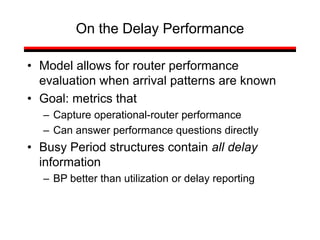 On the Delay Performance
• Model allows for router performance
evaluation when arrival patterns are known
• Goal: metrics that
– Capture operational-router performance
– Can answer performance questions directly
• Busy Period structures contain all delay
information
– BP better than utilization or delay reporting
 